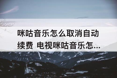 咪咕音乐怎么取消自动续费 电视咪咕音乐怎么取消自动续费