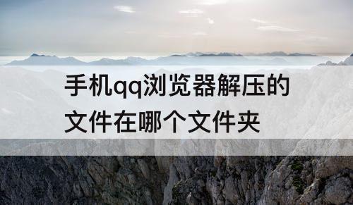 手机qq浏览器解压的文件在哪个文件夹