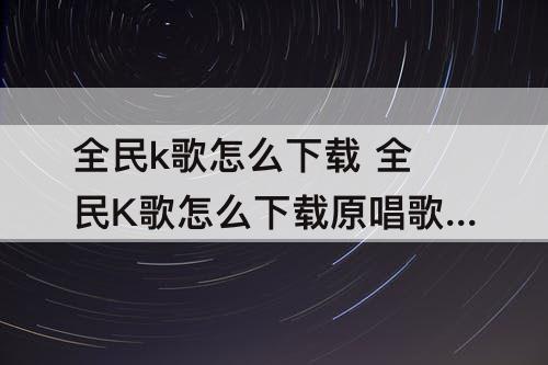 全民k歌怎么下载 全民K歌怎么下载原唱歌曲
