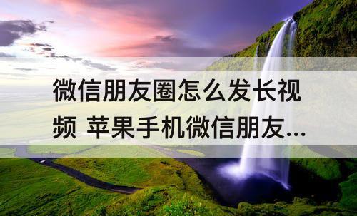 微信朋友圈怎么发长视频 苹果手机微信朋友圈怎么发长视频