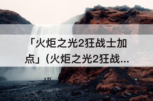 「火炬之光2狂战士加点」(火炬之光2狂战士加点攻略)