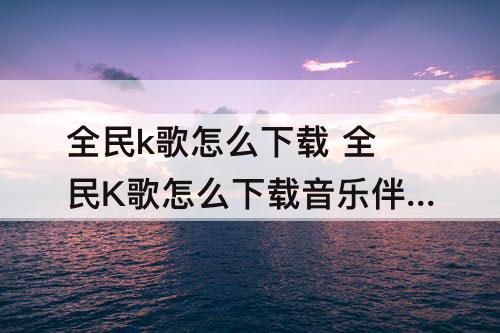 全民k歌怎么下载 全民K歌怎么下载音乐伴奏?