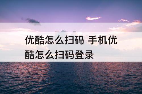 优酷怎么扫码 手机优酷怎么扫码登录