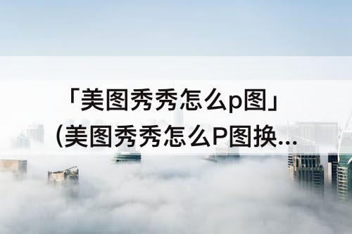 「美图秀秀怎么p图」(美图秀秀怎么P图换头)
