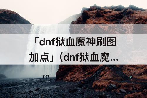 「dnf狱血魔神刷图加点」(dnf狱血魔神刷图加点攻略)