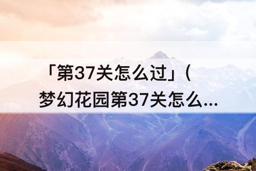 「第37关怎么过」(梦幻花园第37关怎么过攻略)