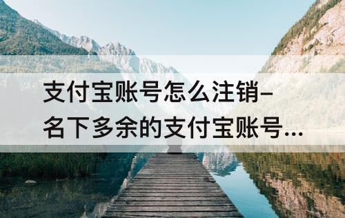 支付宝账号怎么注销-名下多余的支付宝账号怎么注销