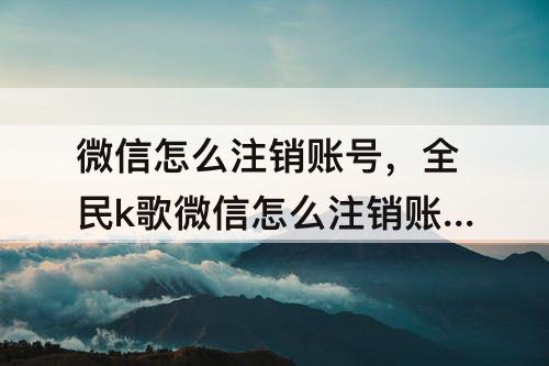 微信怎么注销账号，全民k歌微信怎么注销账号