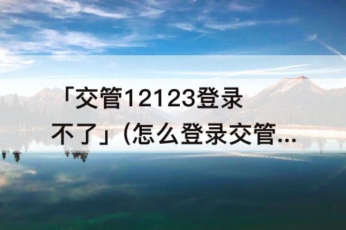 「交管12123登录不了」(怎么登录交管12123登录不了)