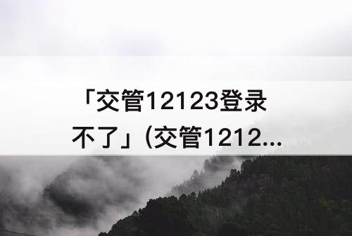 「交管12123登录不了」(交管12123登录不了服务异常是怎么回事?)