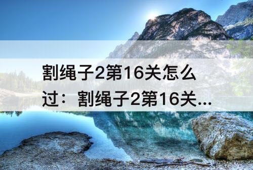 割绳子2第16关怎么过：割绳子2第16关怎么过沙漠大坝