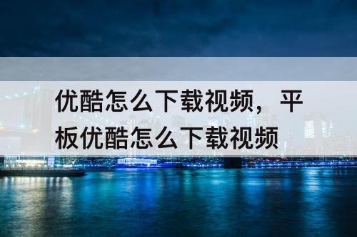 优酷怎么下载视频，平板优酷怎么下载视频