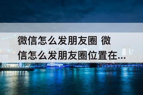 微信怎么发朋友圈 微信怎么发朋友圈位置在别的城市