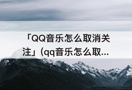 「QQ音乐怎么取消关注」(qq音乐怎么取消关注不存在的人)