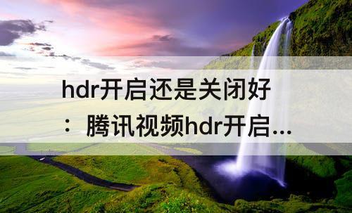 hdr开启还是关闭好：腾讯视频hdr开启还是关闭好