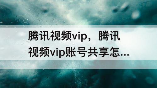 腾讯视频vip，腾讯视频vip账号共享怎么操作微信