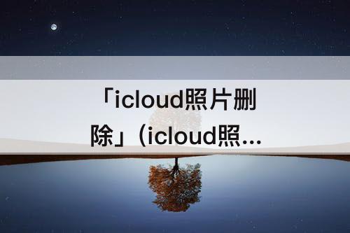 「icloud照片删除」(icloud照片删除并停用手机里的照片还有吗)