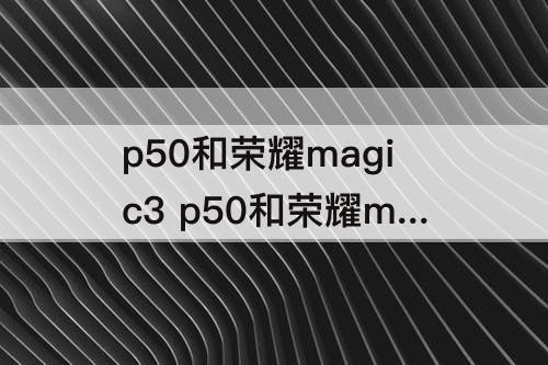 p50和荣耀magic3 p50和荣耀magic3哪个好