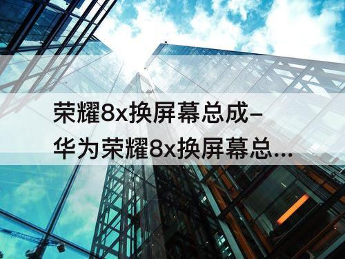 荣耀8x换屏幕总成-华为荣耀8x换屏幕总成视频