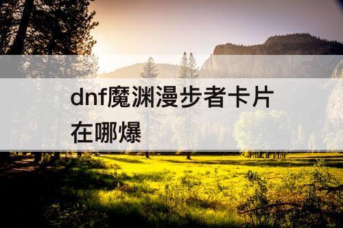 dnf魔渊漫步者卡片在哪爆
