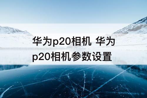 华为p20相机 华为p20相机参数设置