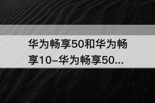 华为畅享50和华为畅享10-华为畅享50和华为畅享10e