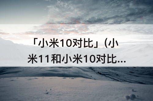 「小米10对比」(小米11和小米10对比缺点)