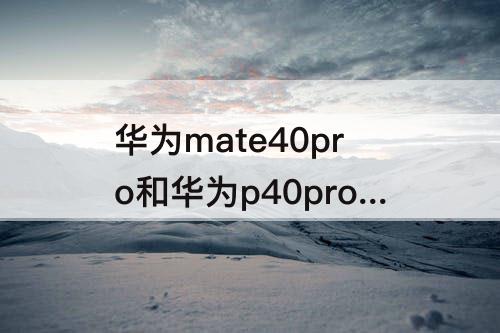 华为mate40pro和华为p40pro+-华为mate40pro和华为p40pro+哪个好看