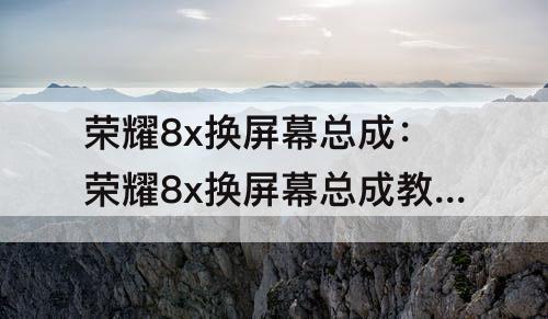 荣耀8x换屏幕总成：荣耀8x换屏幕总成教程