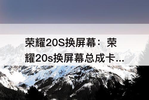 荣耀20S换屏幕：荣耀20s换屏幕总成卡顿怎么回事