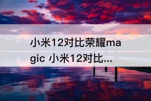 小米12对比荣耀magic 小米12对比荣耀magic4对比苹果13