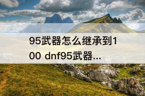 95武器怎么继承到100 dnf95武器怎么继承到100级武器
