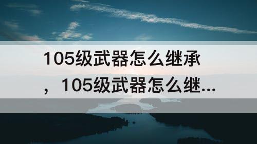 105级武器怎么继承，105级武器怎么继承遴选
