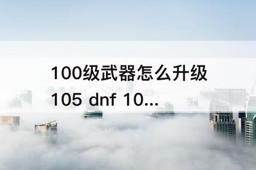 100级武器怎么升级105 dnf 100级武器怎么升级105级